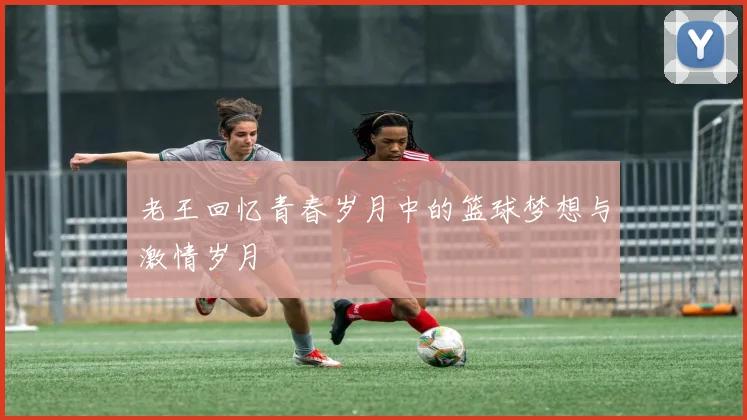 老王回忆青春岁月中的篮球梦想与激情岁月