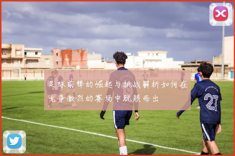 足球前锋的崛起与挑战解析如何在竞争激烈的赛场中脱颖而出