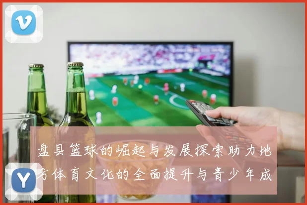 盘县篮球的崛起与发展探索助力地方体育文化的全面提升与青少年成长