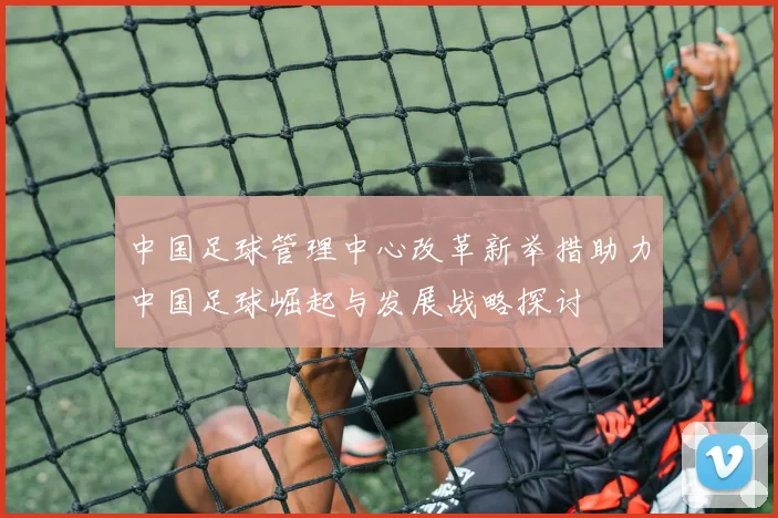 中国足球管理中心改革新举措助力中国足球崛起与发展战略探讨