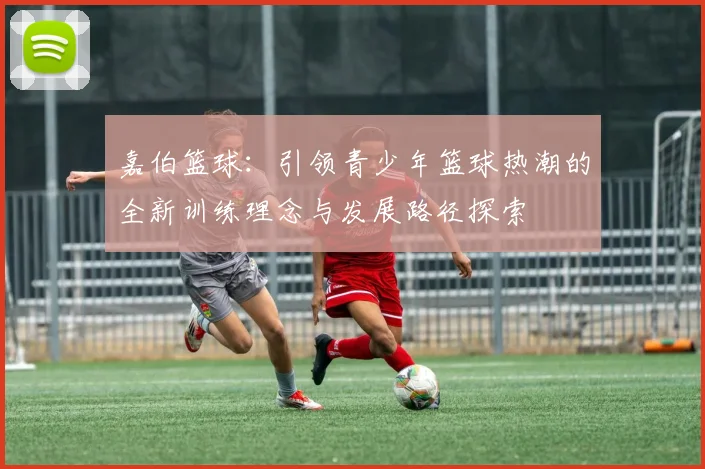 嘉伯篮球：引领青少年篮球热潮的全新训练理念与发展路径探索
