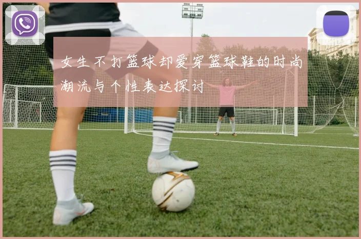女生不打篮球却爱穿篮球鞋的时尚潮流与个性表达探讨